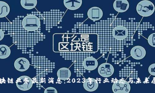 区块链业务最新消息：2023年行业动态与未来展望
