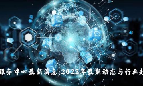 区块链服务中心最新消息：2023年最新动态与行业趋势分析